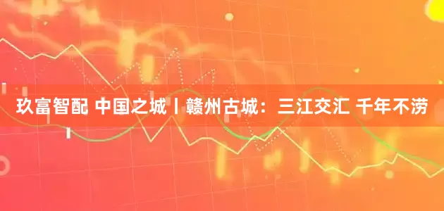 玖富智配 中国之城丨赣州古城：三江交汇 千年不涝