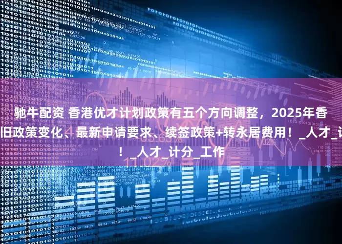 驰牛配资 香港优才计划政策有五个方向调整，2025年香港优才新旧政策变化、最新申请要求、续签政策+转永居费用！_人才_计分_工作