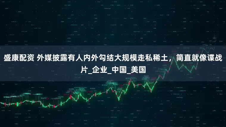 盛康配资 外媒披露有人内外勾结大规模走私稀土，简直就像谍战片_企业_中国_美国