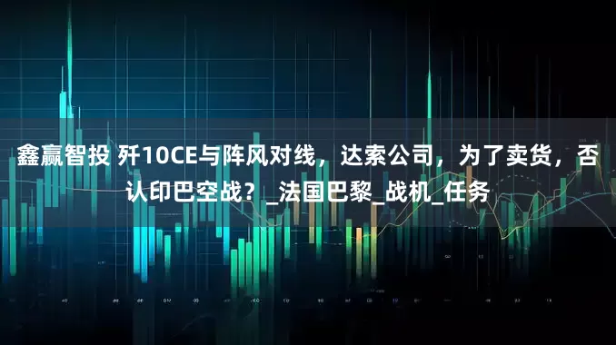 鑫赢智投 歼10CE与阵风对线，达索公司，为了卖货，否认印巴空战？_法国巴黎_战机_任务
