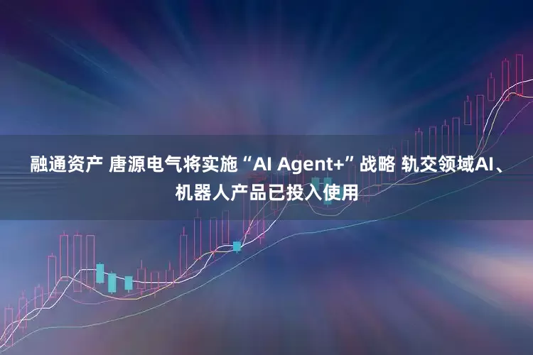 融通资产 唐源电气将实施“AI Agent+”战略 轨交领域AI、机器人产品已投入使用