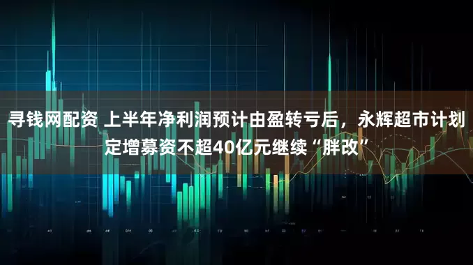 寻钱网配资 上半年净利润预计由盈转亏后，永辉超市计划定增募资不超40亿元继续“胖改”