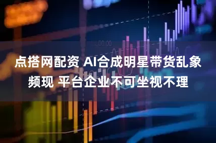 点搭网配资 AI合成明星带货乱象频现 平台企业不可坐视不理
