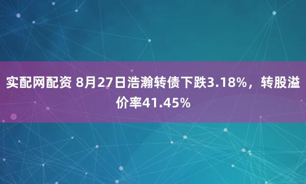 实配网配资 8月27日浩瀚转债下跌3.18%，转股溢价率41.45%