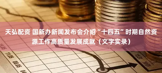 天弘配资 国新办新闻发布会介绍“十四五”时期自然资源工作高质量发展成就（文字实录）