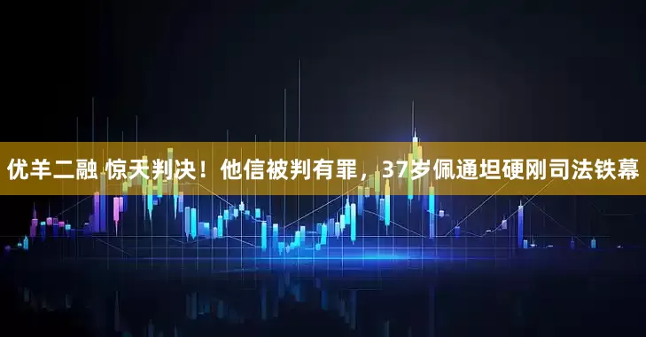 优羊二融 惊天判决！他信被判有罪，37岁佩通坦硬刚司法铁幕