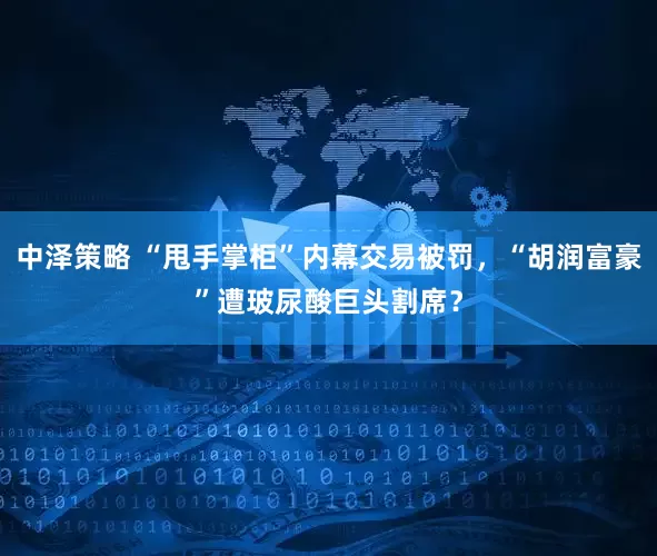 中泽策略 “甩手掌柜”内幕交易被罚，“胡润富豪”遭玻尿酸巨头割席？