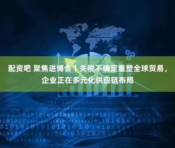 配资吧 聚焦进博会｜关税不确定重塑全球贸易，企业正在多元化供应链布局