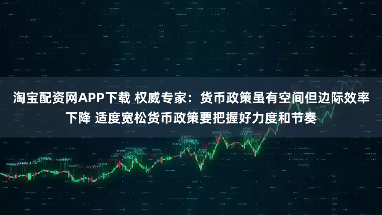 淘宝配资网APP下载 权威专家：货币政策虽有空间但边际效率下降 适度宽松货币政策要把握好力度和节奏