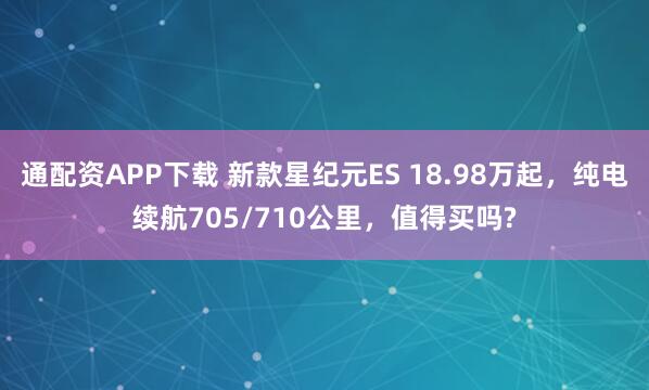 通配资APP下载 新款星纪元ES 18.98万起，纯电续航705/710公里，值得买吗?