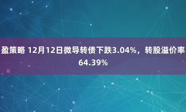 盈策略 12月12日微导转债下跌3.04%，转股溢价率64.39%