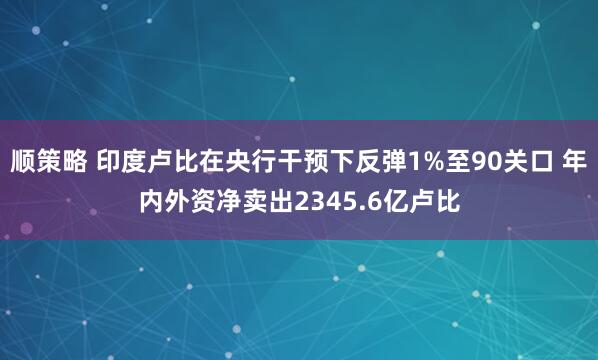 顺策略 印度卢比在央行干预下反弹1%至90关口 年内外资净卖出2345.6亿卢比