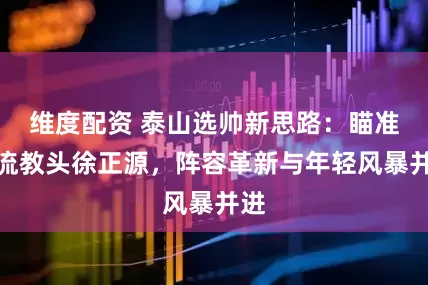 维度配资 泰山选帅新思路：瞄准韩流教头徐正源，阵容革新与年轻风暴并进