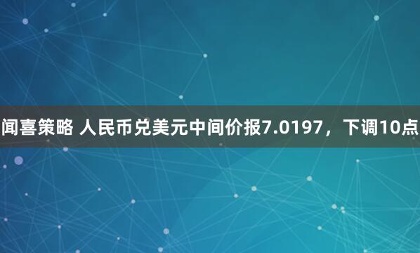 闻喜策略 人民币兑美元中间价报7.0197，下调10点