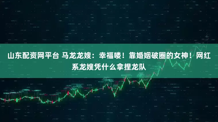 山东配资网平台 马龙龙嫂：幸福喽！靠婚姻破圈的女神！网红系龙嫂凭什么拿捏龙队