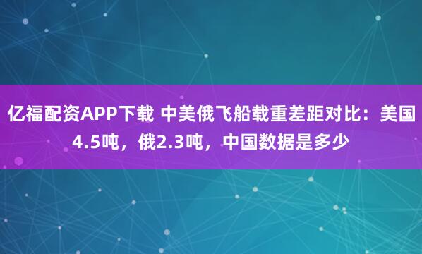 亿福配资APP下载 中美俄飞船载重差距对比：美国4.5吨，俄2.3吨，中国数据是多少