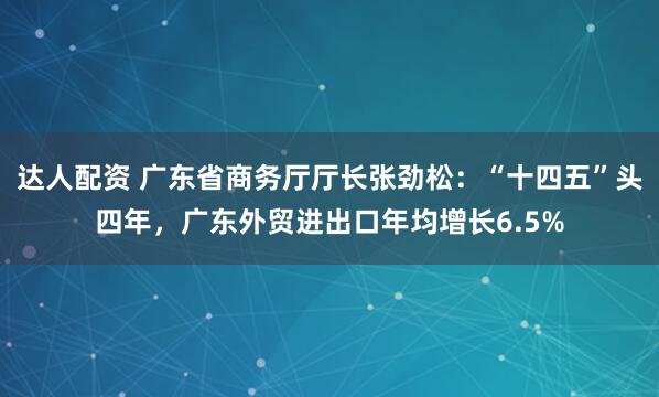 达人配资 广东省商务厅厅长张劲松：“十四五”头四年，广东外贸进出口年均增长6.5%
