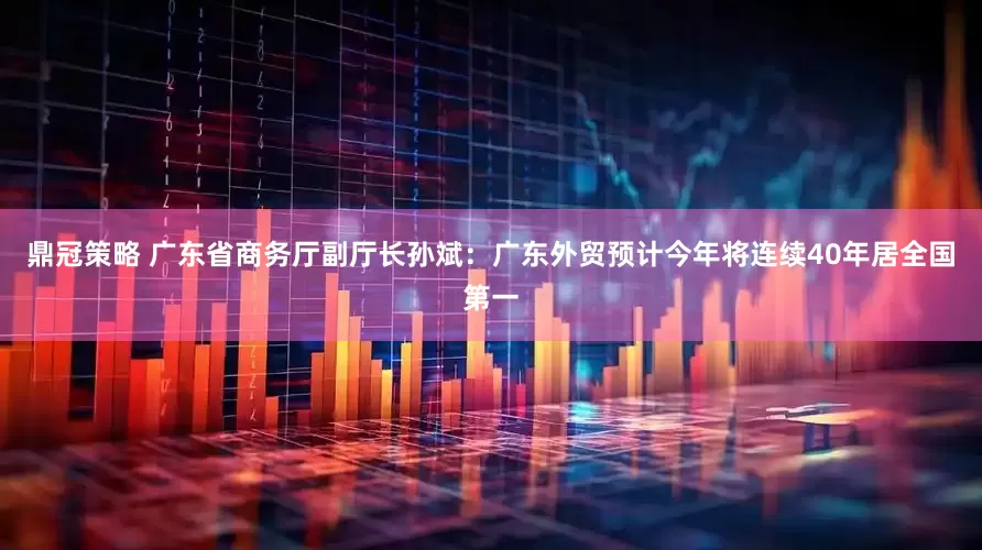 鼎冠策略 广东省商务厅副厅长孙斌：广东外贸预计今年将连续40年居全国第一