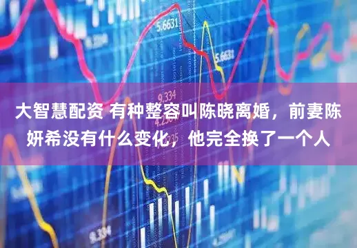 大智慧配资 有种整容叫陈晓离婚，前妻陈妍希没有什么变化，他完全换了一个人
